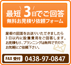 最短3日でご回答 無料お見積り依頼フォーム 屋根の図面をお送りいただいたら3日以内に設置費用をご回答します。お見積もり、プランニングは無料ですのでお気軽にご依頼ください！ Fax受付 0438-97-0847