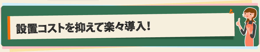 設置コストを抑えて楽々導入！