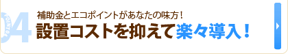 04 補助金とエコポイントがあなたの味方！　設置コストを抑えて楽々導入！