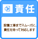 責任 設置工事までスムーズに、責任を持って対応します