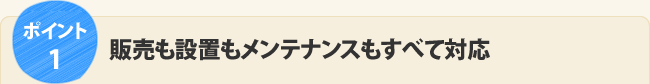 ポイント1.販売も設置もメンテナンスもすべて対応