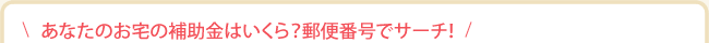 あなたのお宅の補助金はいくら？郵便番号でサーチ！